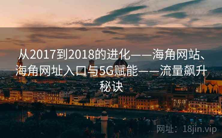 从2017到2018的进化——海角网站、海角网址入口与5G赋能——流量飙升秘诀