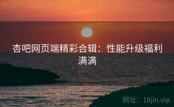 杏吧网页端精彩合辑：性能升级福利满满