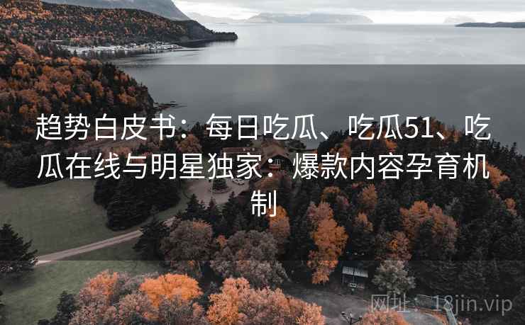趋势白皮书：每日吃瓜、吃瓜51、吃瓜在线与明星独家：爆款内容孕育机制